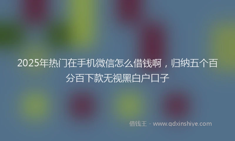 2025年热门在手机微信怎么借钱啊，归纳五个百分百下款无视黑白户口子