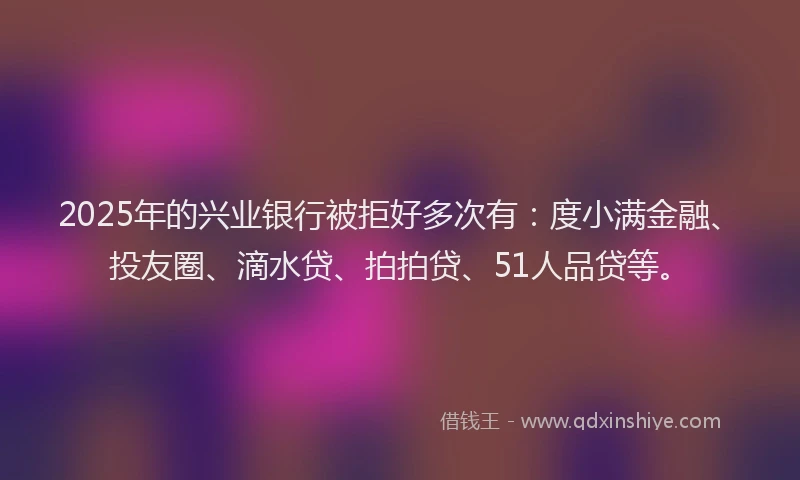 2025年的兴业银行被拒好多次有：度小满金融、投友圈、滴水贷、拍拍贷、51人品贷等。