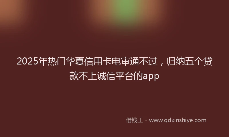 2025年热门华夏信用卡电审通不过，归纳五个贷款不上诚信平台的app