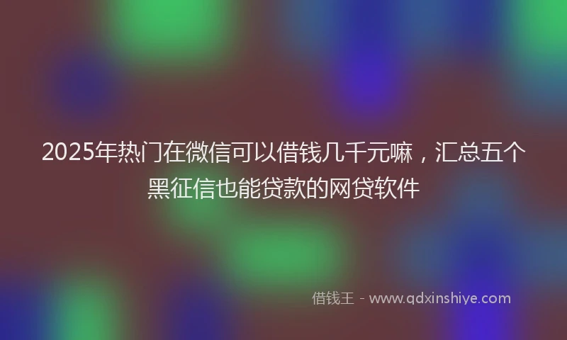 2025年热门在微信可以借钱几千元嘛，汇总五个黑征信也能贷款的网贷软件