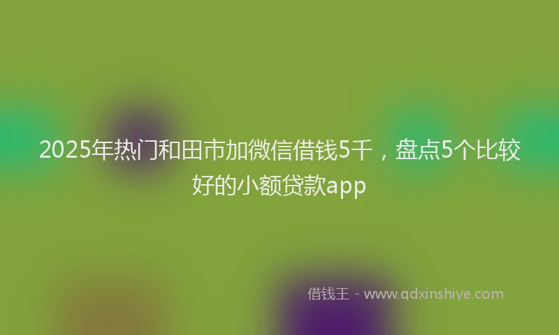 2025年热门和田市加微信借钱5千，盘点5个比较好的小额贷款app