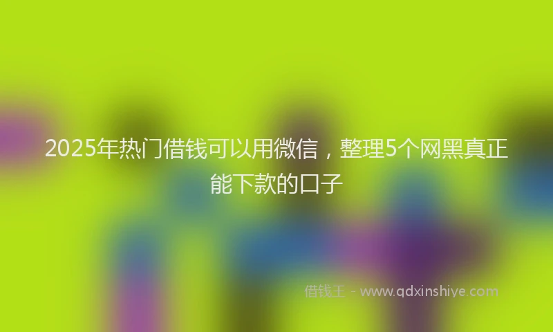 2025年热门借钱可以用微信，整理5个网黑真正能下款的口子