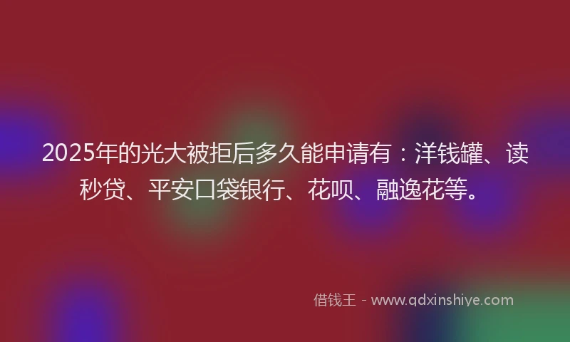 2025年的光大被拒后多久能申请有：洋钱罐、读秒贷、平安口袋银行、花呗、融逸花等。