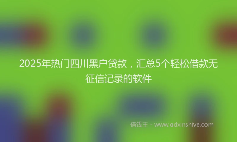 2025年热门四川黑户贷款，汇总5个轻松借款无征信记录的软件