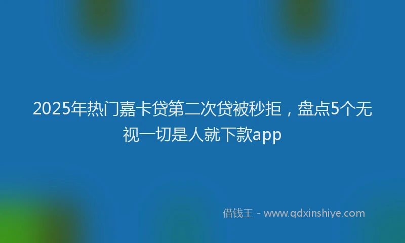 2025年热门嘉卡贷第二次贷被秒拒，盘点5个无视一切是人就下款app