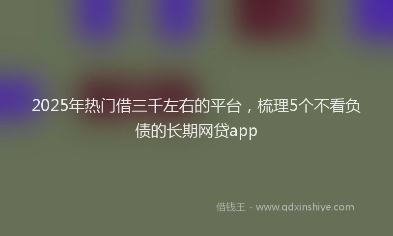 2025年热门借三千左右的平台，梳理5个不看负债的长期网贷app
