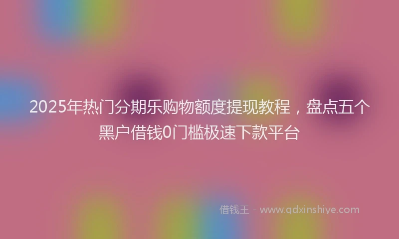 2025年热门分期乐购物额度提现教程，盘点五个黑户借钱0门槛极速下款平台