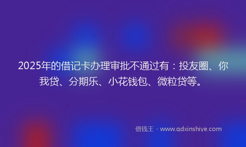 2025年的借记卡办理审批不通过有：投友圈、你我贷、分期乐、小花钱包、微粒贷等。
