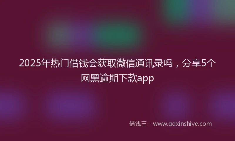 2025年热门借钱会获取微信通讯录吗，分享5个网黑逾期下款app