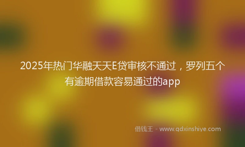 2025年热门华融天天E贷审核不通过，罗列五个有逾期借款容易通过的app