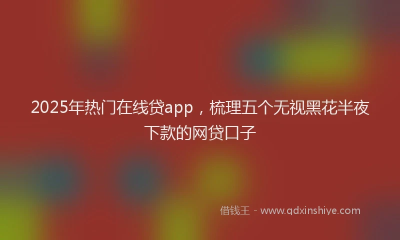 2025年热门在线贷app，梳理五个无视黑花半夜下款的网贷口子