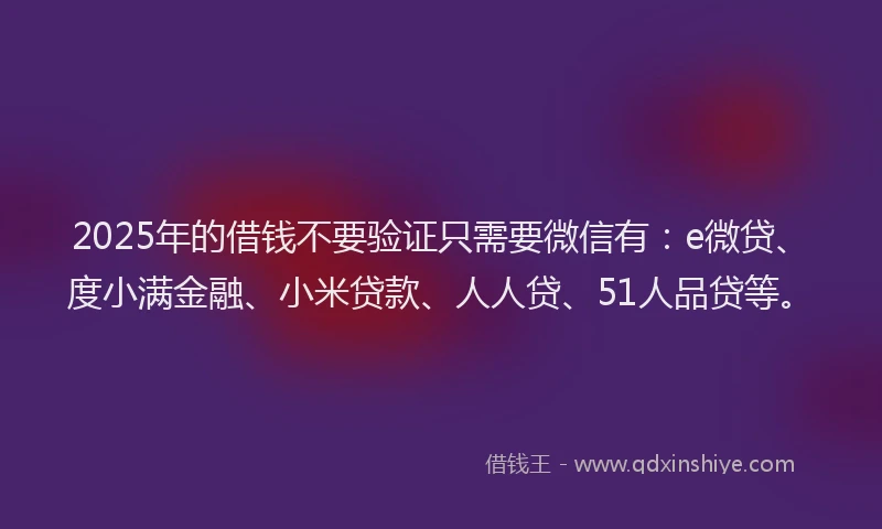 2025年的借钱不要验证只需要微信有：e微贷、度小满金融、小米贷款、人人贷、51人品贷等。