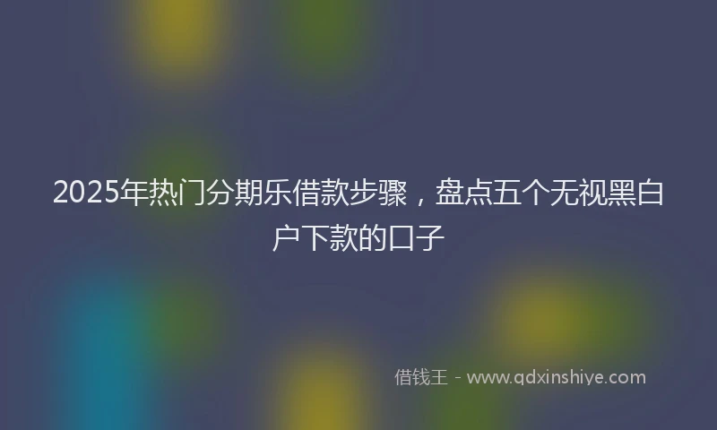 2025年热门分期乐借款步骤，盘点五个无视黑白户下款的口子