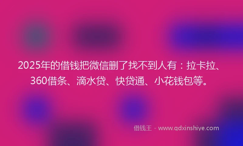 2025年的借钱把微信删了找不到人有：拉卡拉、360借条、滴水贷、快贷通、小花钱包等。