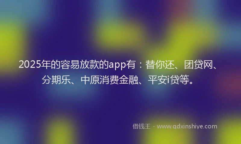 2025年的容易放款的app有：替你还、团贷网、分期乐、中原消费金融、平安i贷等。