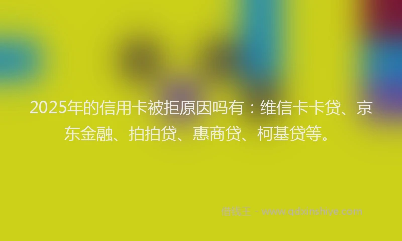 2025年的信用卡被拒原因吗有：维信卡卡贷、京东金融、拍拍贷、惠商贷、柯基贷等。