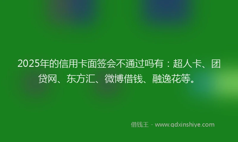 2025年的信用卡面签会不通过吗有：超人卡、团贷网、东方汇、微博借钱、融逸花等。