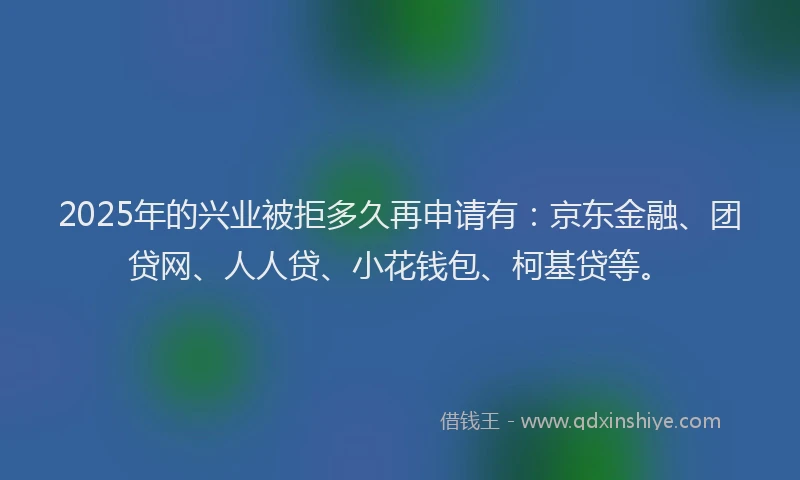 2025年的兴业被拒多久再申请有：京东金融、团贷网、人人贷、小花钱包、柯基贷等。