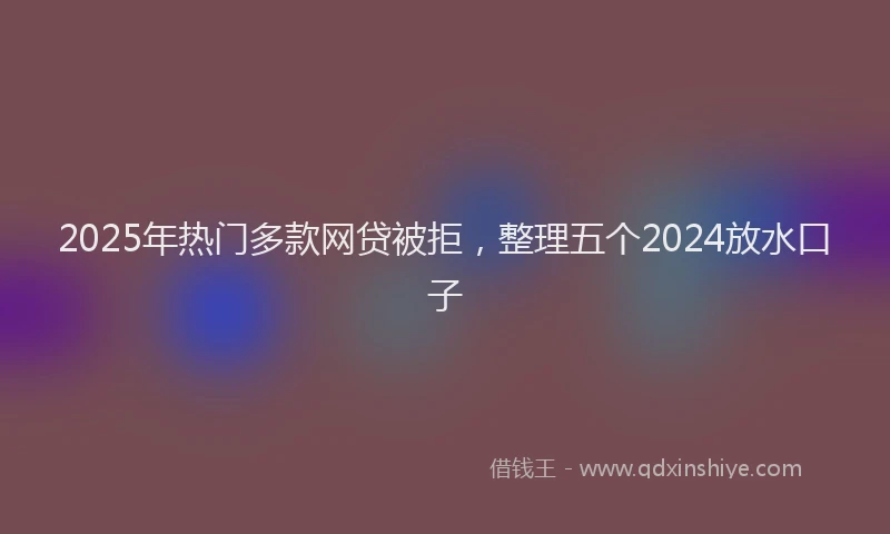 2025年热门多款网贷被拒，整理五个2024放水口子