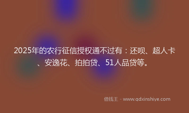 2025年的农行征信授权通不过有：还呗、超人卡、安逸花、拍拍贷、51人品贷等。