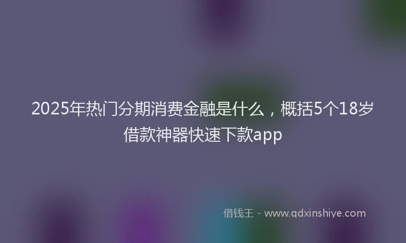 2025年热门分期消费金融是什么，概括5个18岁借款神器快速下款app