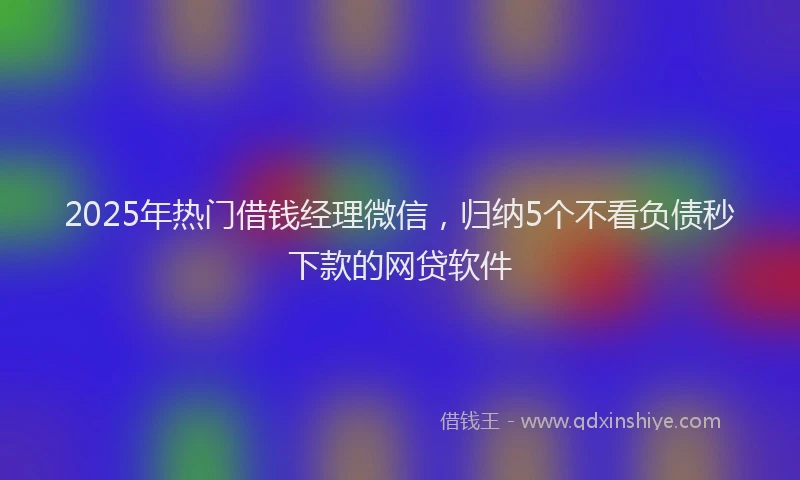 2025年热门借钱经理微信，归纳5个不看负债秒下款的网贷软件