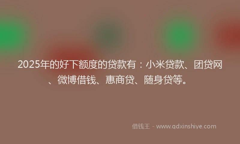 2025年的好下额度的贷款有：小米贷款、团贷网、微博借钱、惠商贷、随身贷等。