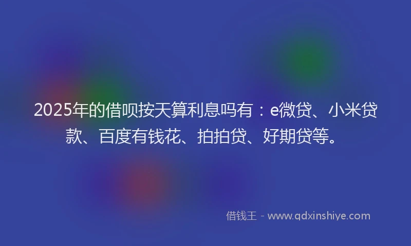 2025年的借呗按天算利息吗有：e微贷、小米贷款、百度有钱花、拍拍贷、好期贷等。