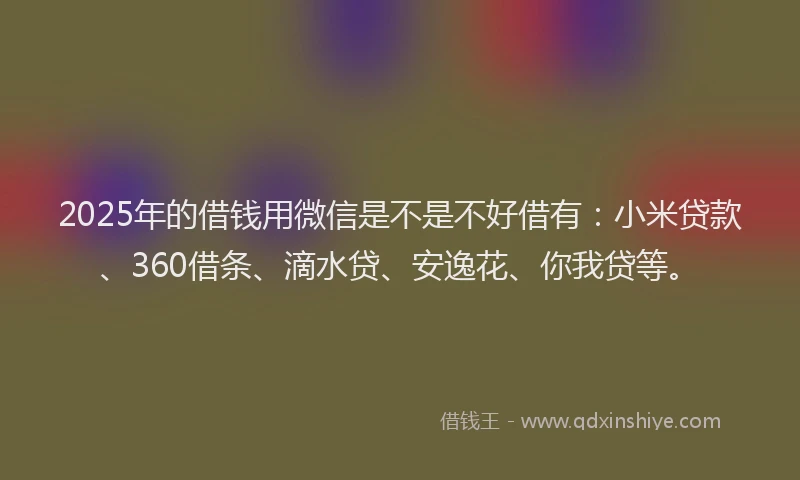 2025年的借钱用微信是不是不好借有：小米贷款、360借条、滴水贷、安逸花、你我贷等。