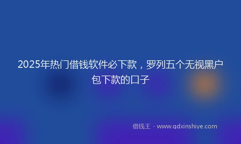 2025年热门借钱软件必下款，罗列五个无视黑户包下款的口子