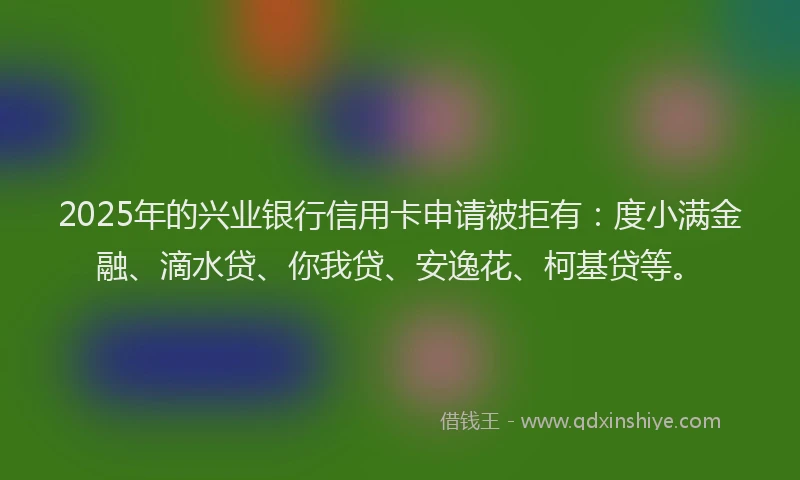 2025年的兴业银行信用卡申请被拒有：度小满金融、滴水贷、你我贷、安逸花、柯基贷等。
