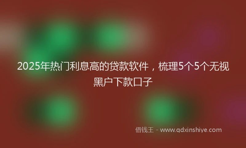 2025年热门利息高的贷款软件，梳理5个5个无视黑户下款口子