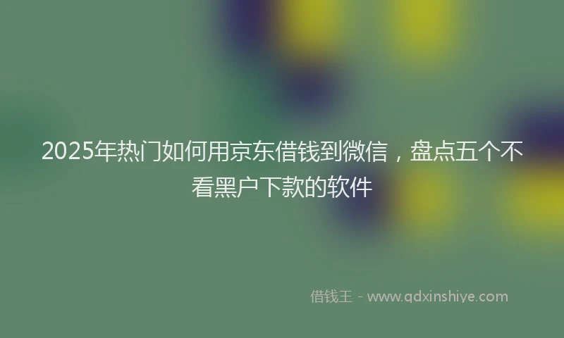 2025年热门如何用京东借钱到微信，盘点五个不看黑户下款的软件