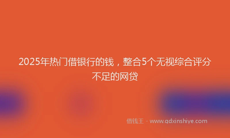 2025年热门借银行的钱，整合5个无视综合评分不足的网贷