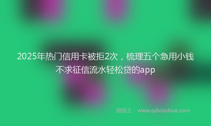 2025年热门信用卡被拒2次，梳理五个急用小钱不求征信流水轻松贷的app