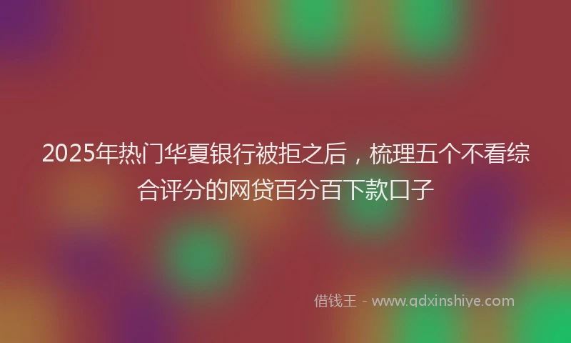 2025年热门华夏银行被拒之后，梳理五个不看综合评分的网贷百分百下款口子