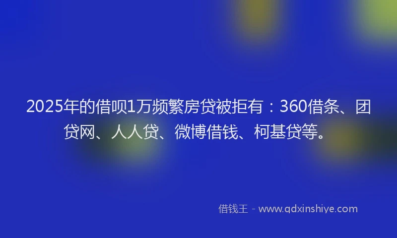2025年的借呗1万频繁房贷被拒有：360借条、团贷网、人人贷、微博借钱、柯基贷等。
