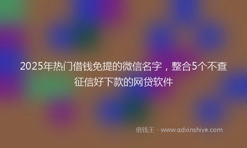2025年热门借钱免提的微信名字，整合5个不查征信好下款的网贷软件