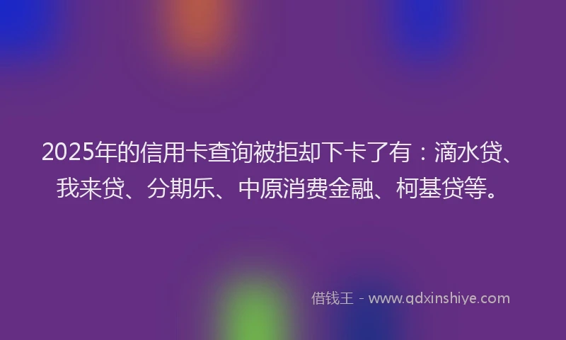 2025年的信用卡查询被拒却下卡了有：滴水贷、我来贷、分期乐、中原消费金融、柯基贷等。