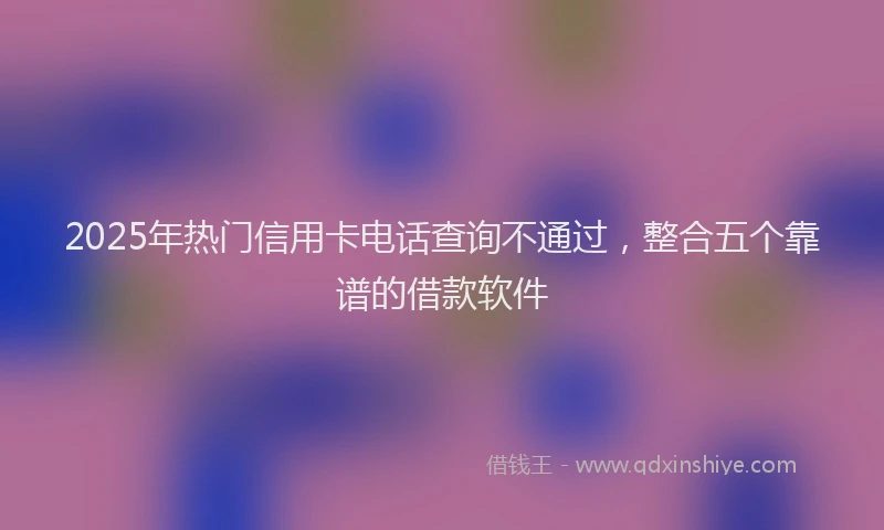 2025年热门信用卡电话查询不通过，整合五个靠谱的借款软件