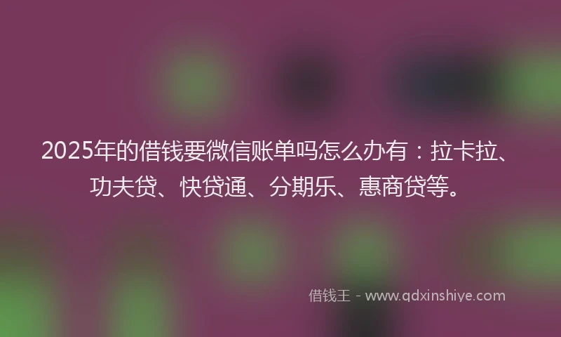 2025年的借钱要微信账单吗怎么办有：拉卡拉、功夫贷、快贷通、分期乐、惠商贷等。