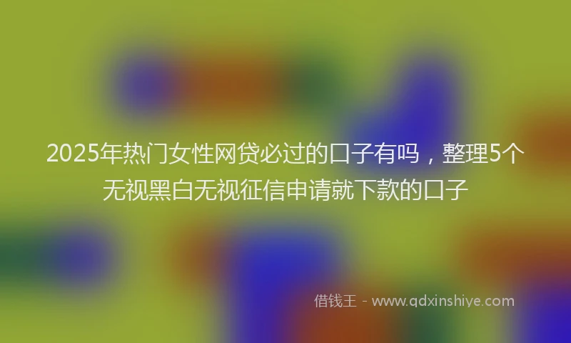 2025年热门女性网贷必过的口子有吗，整理5个无视黑白无视征信申请就下款的口子