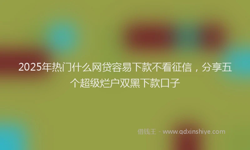 2025年热门什么网贷容易下款不看征信，分享五个超级烂户双黑下款口子