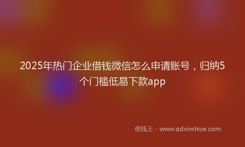 2025年热门企业借钱微信怎么申请账号，归纳5个门槛低易下款app