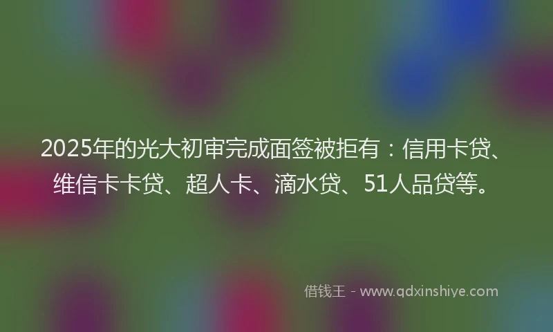 2025年的光大初审完成面签被拒有：信用卡贷、维信卡卡贷、超人卡、滴水贷、51人品贷等。