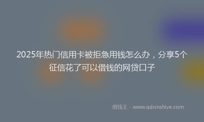 2025年热门信用卡被拒急用钱怎么办，分享5个征信花了可以借钱的网贷口子