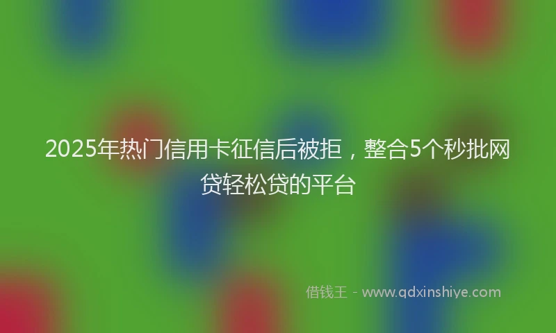 2025年热门信用卡征信后被拒，整合5个秒批网贷轻松贷的平台