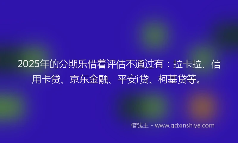 2025年的分期乐借着评估不通过有：拉卡拉、信用卡贷、京东金融、平安i贷、柯基贷等。