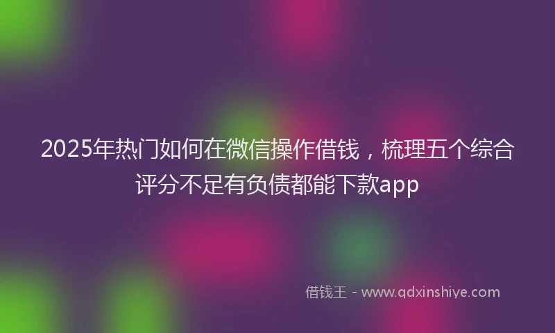 2025年热门如何在微信操作借钱，梳理五个综合评分不足有负债都能下款app