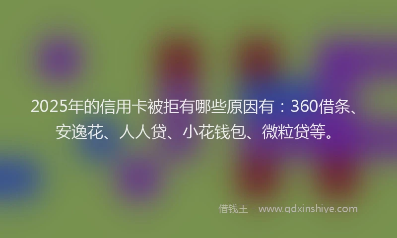 2025年的信用卡被拒有哪些原因有：360借条、安逸花、人人贷、小花钱包、微粒贷等。